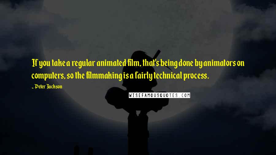 Peter Jackson Quotes: If you take a regular animated film, that's being done by animators on computers, so the filmmaking is a fairly technical process.