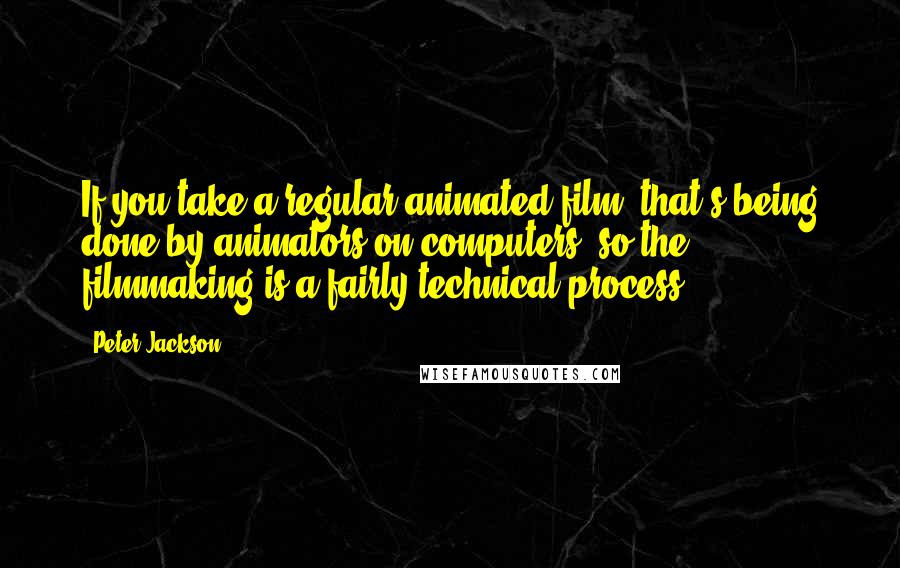 Peter Jackson Quotes: If you take a regular animated film, that's being done by animators on computers, so the filmmaking is a fairly technical process.