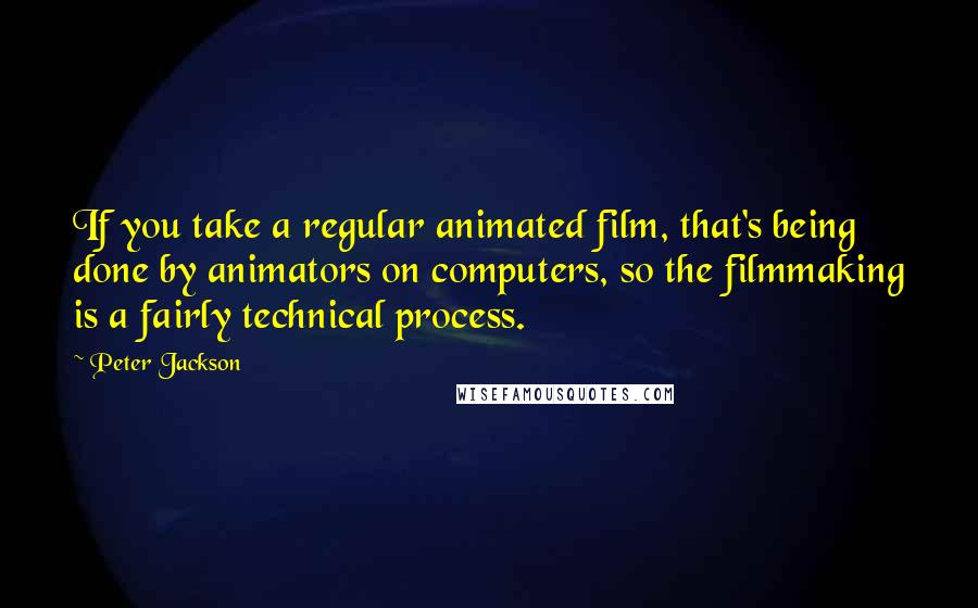 Peter Jackson Quotes: If you take a regular animated film, that's being done by animators on computers, so the filmmaking is a fairly technical process.