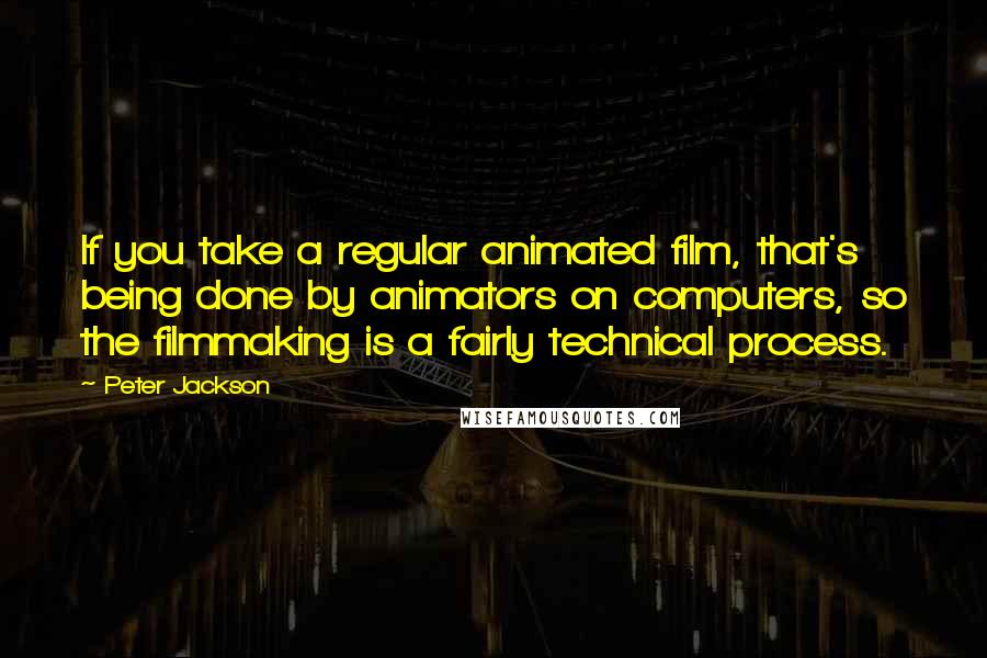 Peter Jackson Quotes: If you take a regular animated film, that's being done by animators on computers, so the filmmaking is a fairly technical process.