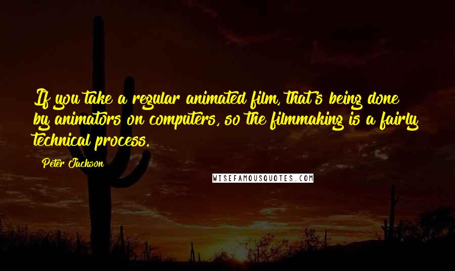 Peter Jackson Quotes: If you take a regular animated film, that's being done by animators on computers, so the filmmaking is a fairly technical process.