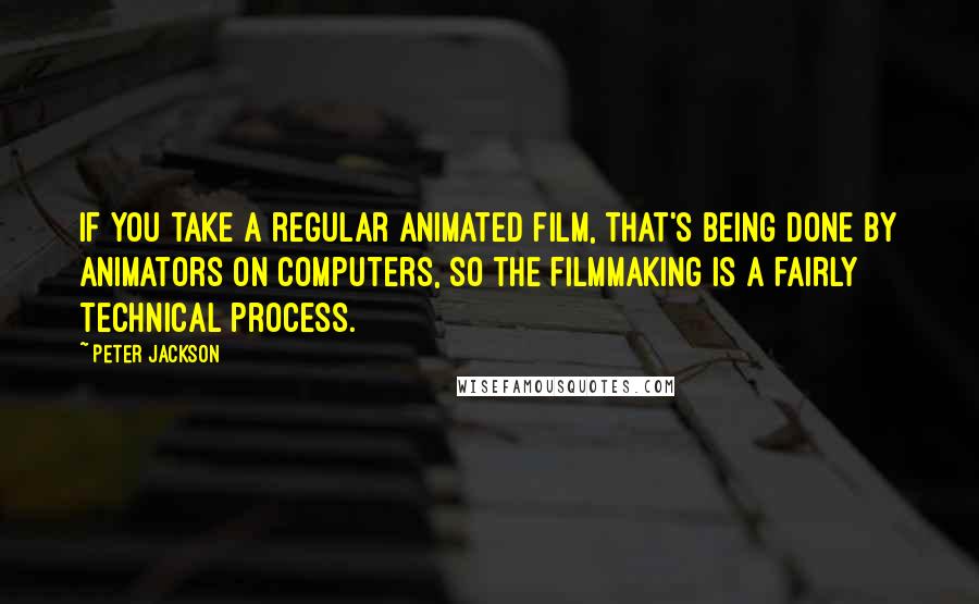 Peter Jackson Quotes: If you take a regular animated film, that's being done by animators on computers, so the filmmaking is a fairly technical process.