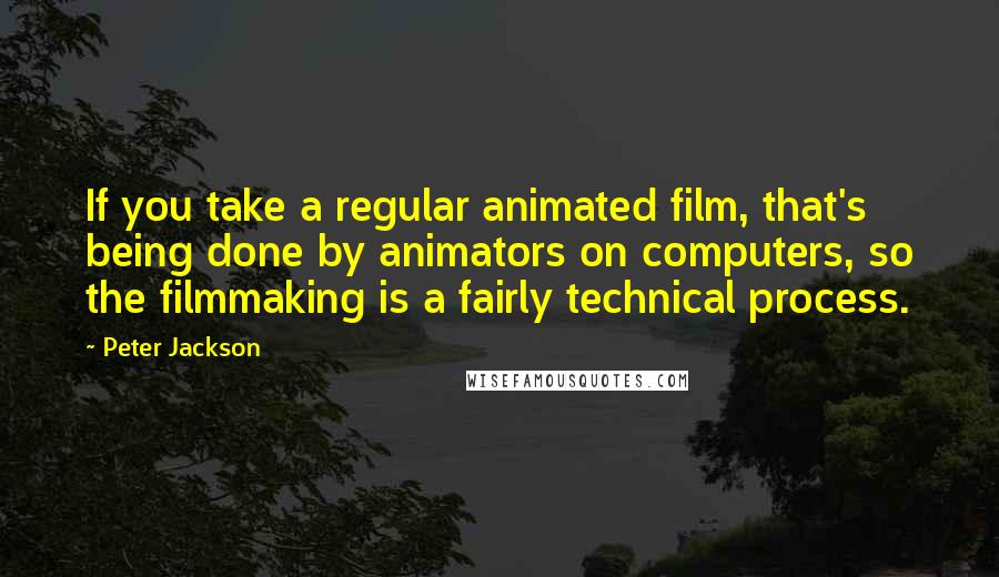 Peter Jackson Quotes: If you take a regular animated film, that's being done by animators on computers, so the filmmaking is a fairly technical process.