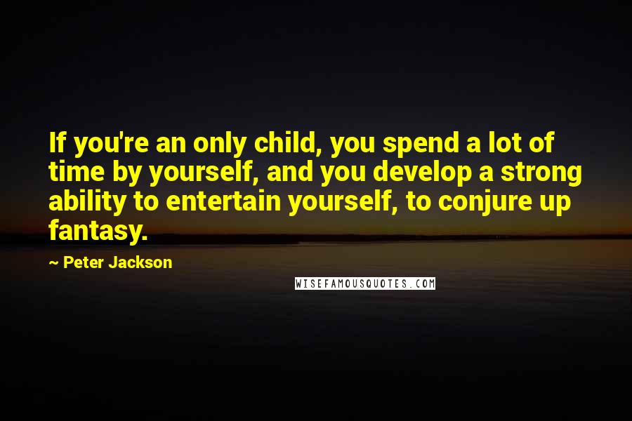 Peter Jackson Quotes: If you're an only child, you spend a lot of time by yourself, and you develop a strong ability to entertain yourself, to conjure up fantasy.