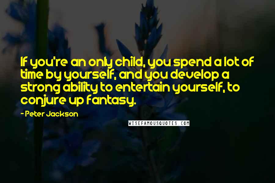 Peter Jackson Quotes: If you're an only child, you spend a lot of time by yourself, and you develop a strong ability to entertain yourself, to conjure up fantasy.