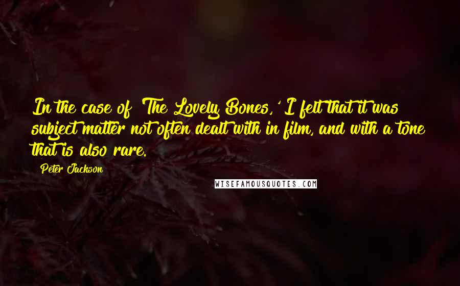 Peter Jackson Quotes: In the case of 'The Lovely Bones,' I felt that it was subject matter not often dealt with in film, and with a tone that is also rare.