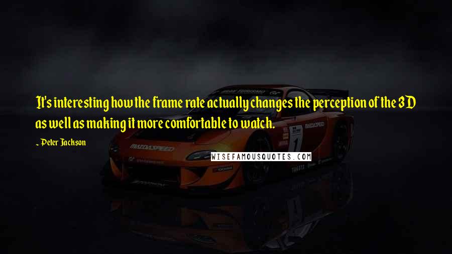 Peter Jackson Quotes: It's interesting how the frame rate actually changes the perception of the 3D as well as making it more comfortable to watch.