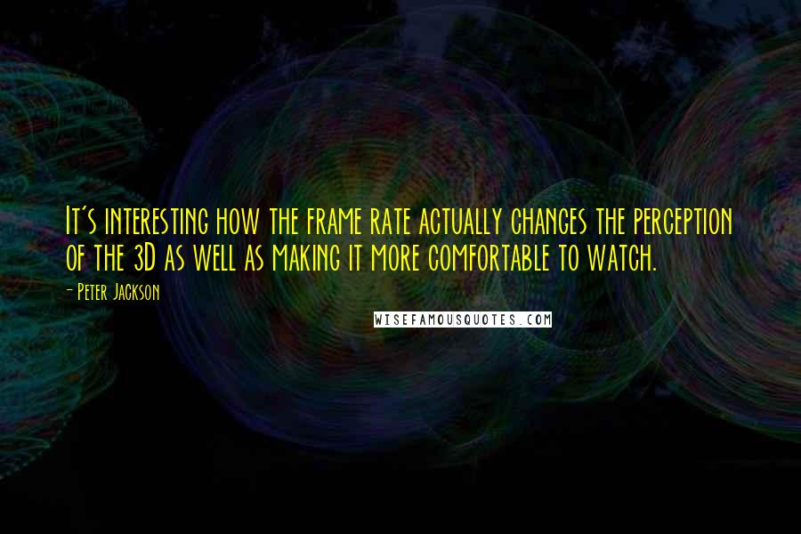 Peter Jackson Quotes: It's interesting how the frame rate actually changes the perception of the 3D as well as making it more comfortable to watch.