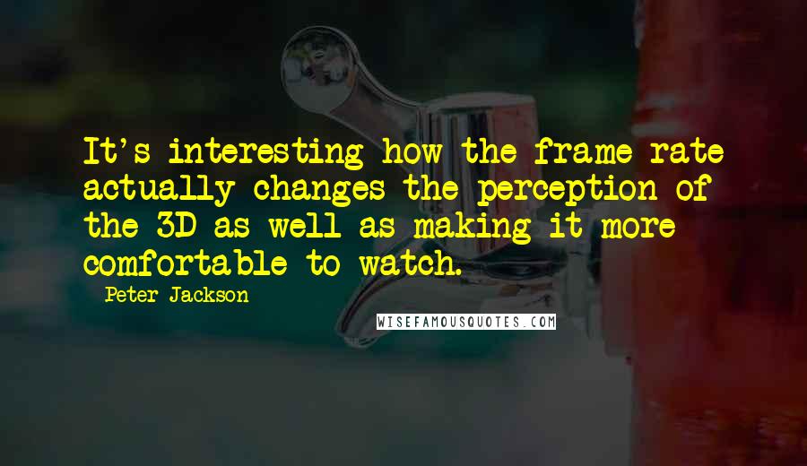 Peter Jackson Quotes: It's interesting how the frame rate actually changes the perception of the 3D as well as making it more comfortable to watch.