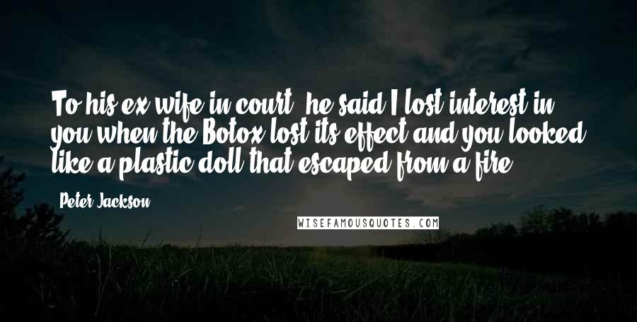 Peter Jackson Quotes: To his ex-wife in court, he said I lost interest in you when the Botox lost its effect and you looked like a plastic doll that escaped from a fire.