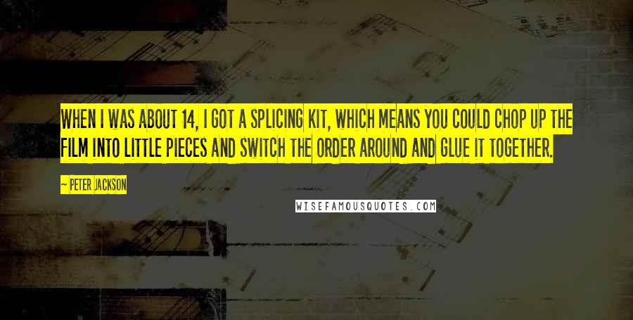 Peter Jackson Quotes: When I was about 14, I got a splicing kit, which means you could chop up the film into little pieces and switch the order around and glue it together.