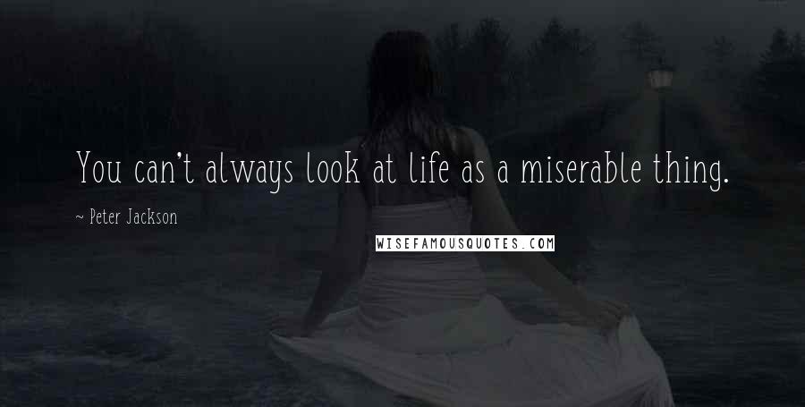 Peter Jackson Quotes: You can't always look at life as a miserable thing.