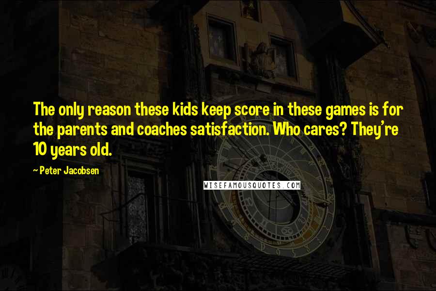 Peter Jacobsen Quotes: The only reason these kids keep score in these games is for the parents and coaches satisfaction. Who cares? They're 10 years old.