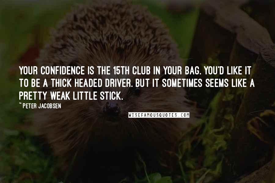 Peter Jacobsen Quotes: Your confidence is the 15th club in your bag. You'd like it to be a thick headed driver. But it sometimes seems like a pretty weak little stick.