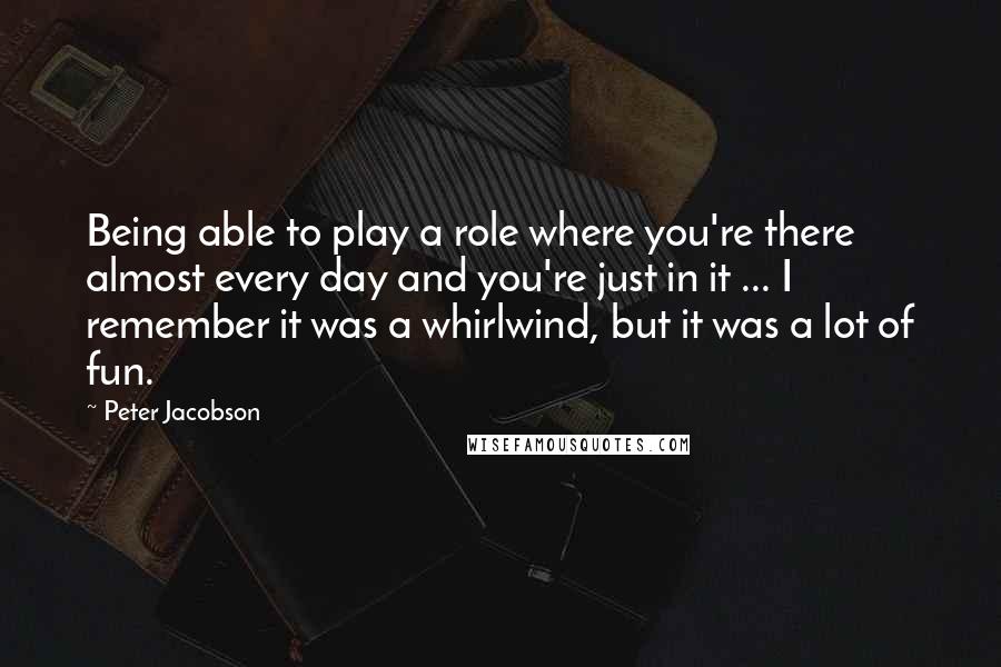 Peter Jacobson Quotes: Being able to play a role where you're there almost every day and you're just in it ... I remember it was a whirlwind, but it was a lot of fun.