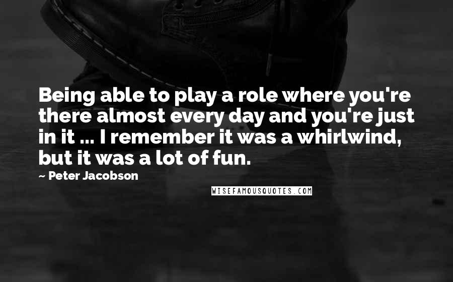 Peter Jacobson Quotes: Being able to play a role where you're there almost every day and you're just in it ... I remember it was a whirlwind, but it was a lot of fun.