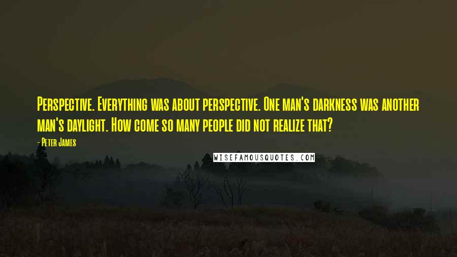 Peter James Quotes: Perspective. Everything was about perspective. One man's darkness was another man's daylight. How come so many people did not realize that?