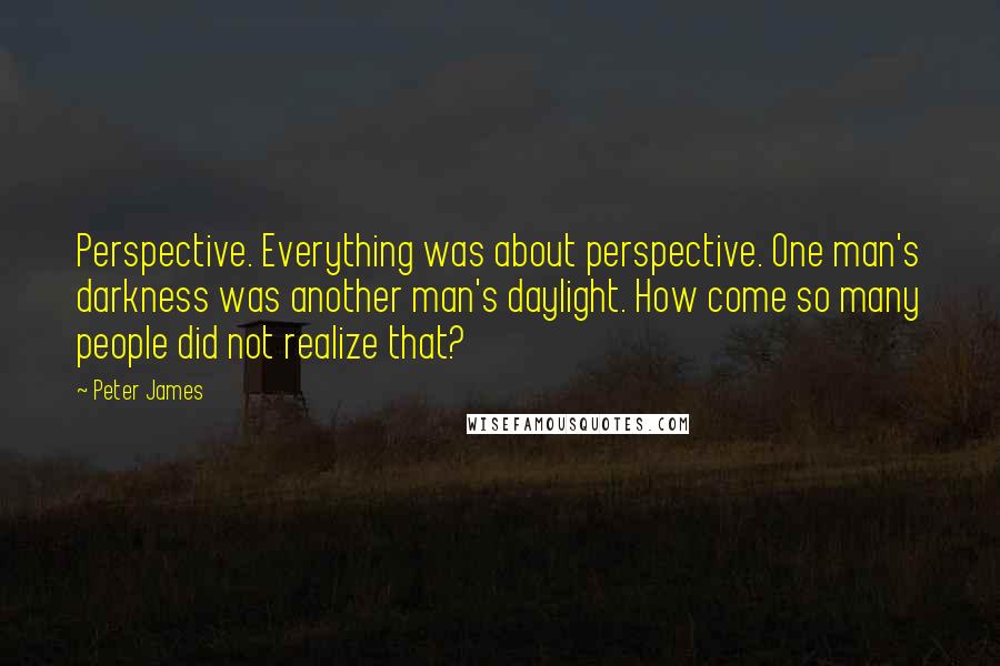 Peter James Quotes: Perspective. Everything was about perspective. One man's darkness was another man's daylight. How come so many people did not realize that?