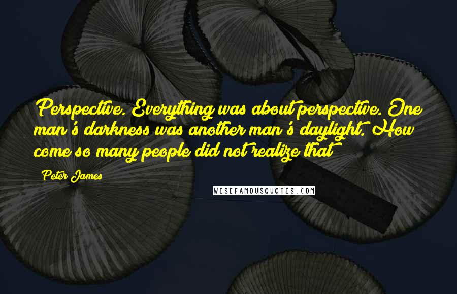 Peter James Quotes: Perspective. Everything was about perspective. One man's darkness was another man's daylight. How come so many people did not realize that?