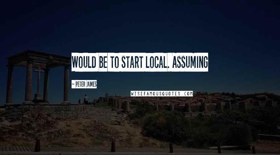 Peter James Quotes: Would be to start local. Assuming