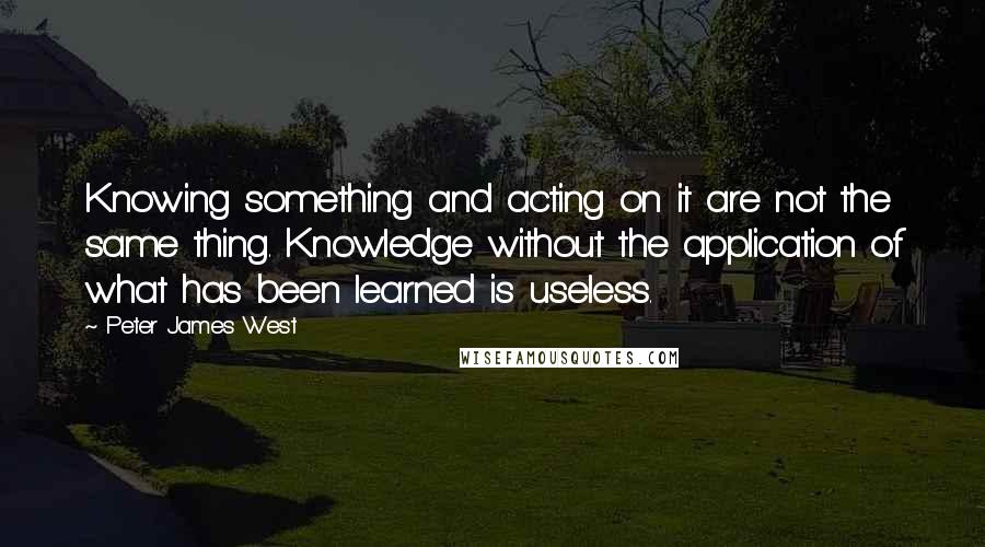 Peter James West Quotes: Knowing something and acting on it are not the same thing. Knowledge without the application of what has been learned is useless.