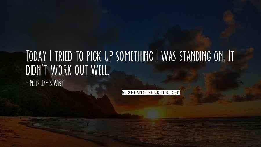 Peter James West Quotes: Today I tried to pick up something I was standing on. It didn't work out well.