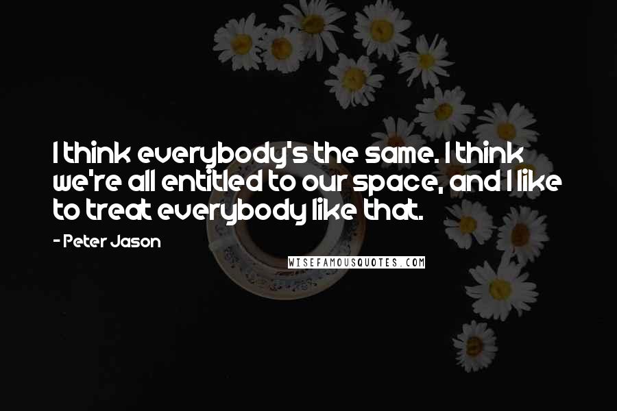 Peter Jason Quotes: I think everybody's the same. I think we're all entitled to our space, and I like to treat everybody like that.