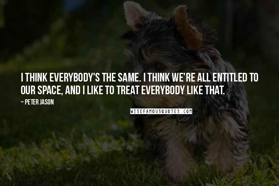 Peter Jason Quotes: I think everybody's the same. I think we're all entitled to our space, and I like to treat everybody like that.