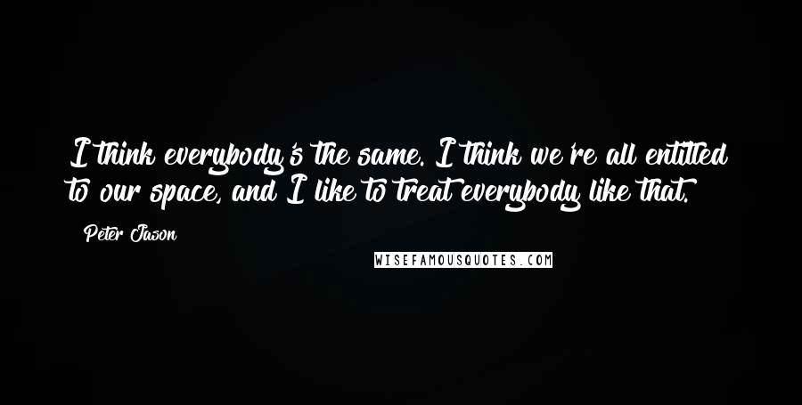 Peter Jason Quotes: I think everybody's the same. I think we're all entitled to our space, and I like to treat everybody like that.