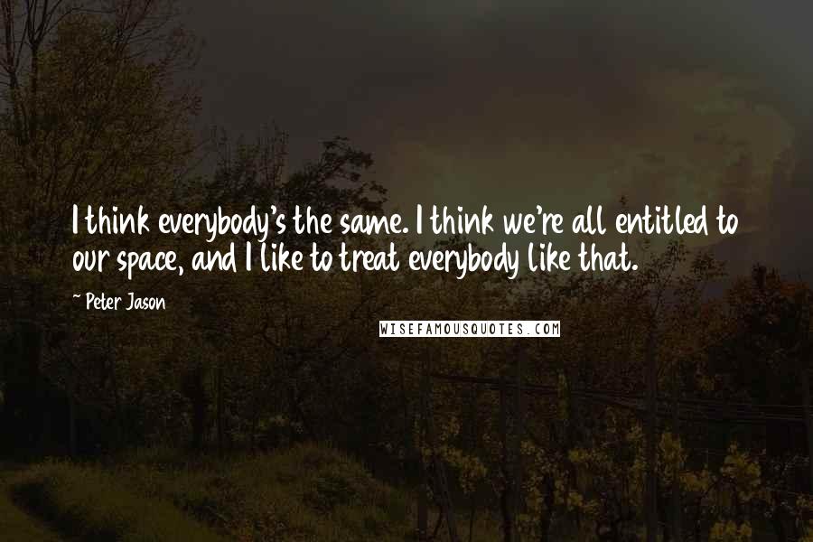 Peter Jason Quotes: I think everybody's the same. I think we're all entitled to our space, and I like to treat everybody like that.