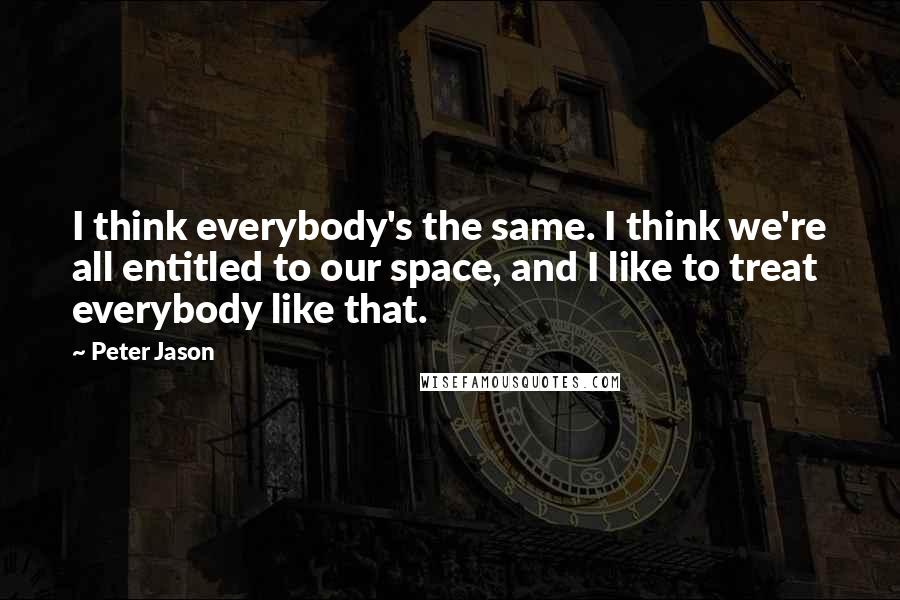 Peter Jason Quotes: I think everybody's the same. I think we're all entitled to our space, and I like to treat everybody like that.