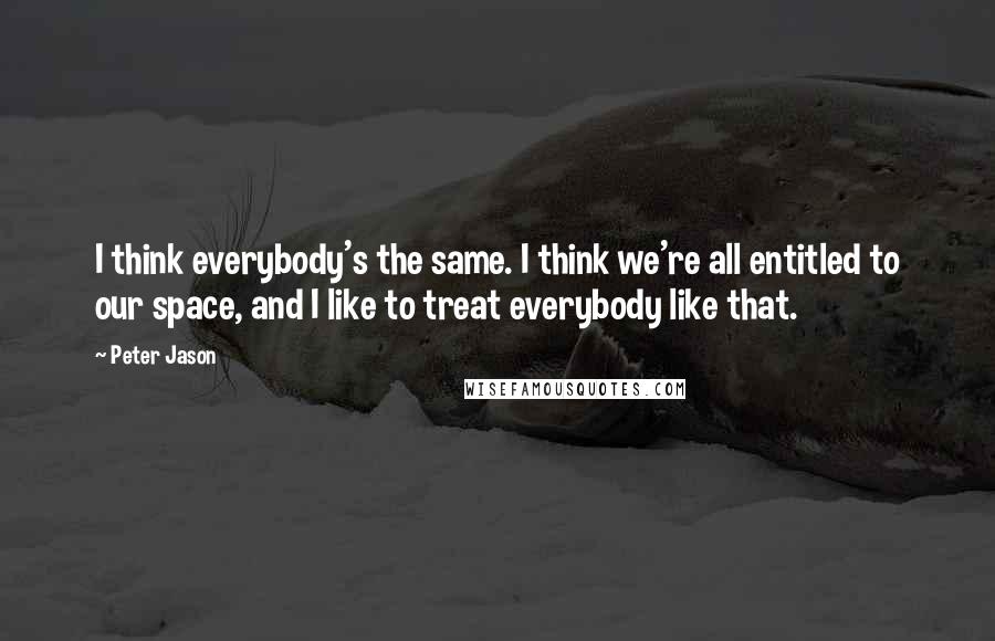 Peter Jason Quotes: I think everybody's the same. I think we're all entitled to our space, and I like to treat everybody like that.