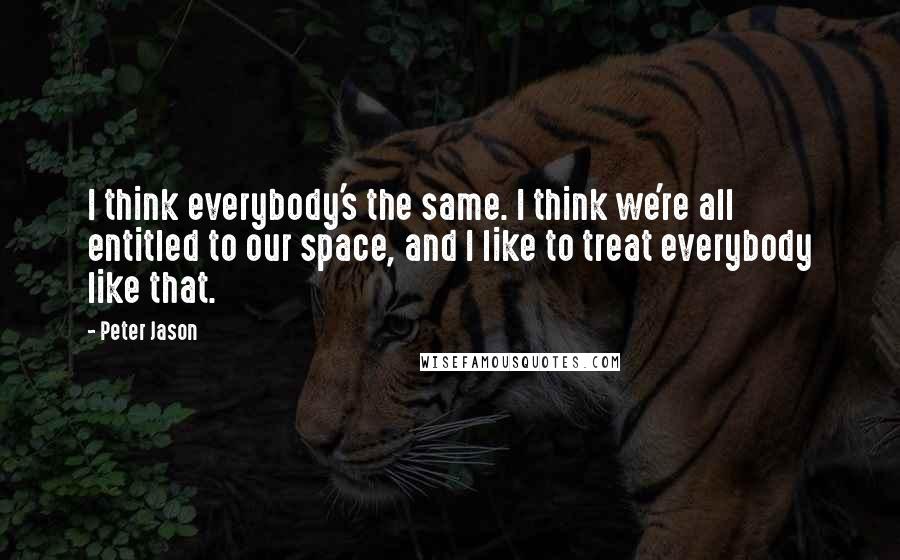 Peter Jason Quotes: I think everybody's the same. I think we're all entitled to our space, and I like to treat everybody like that.