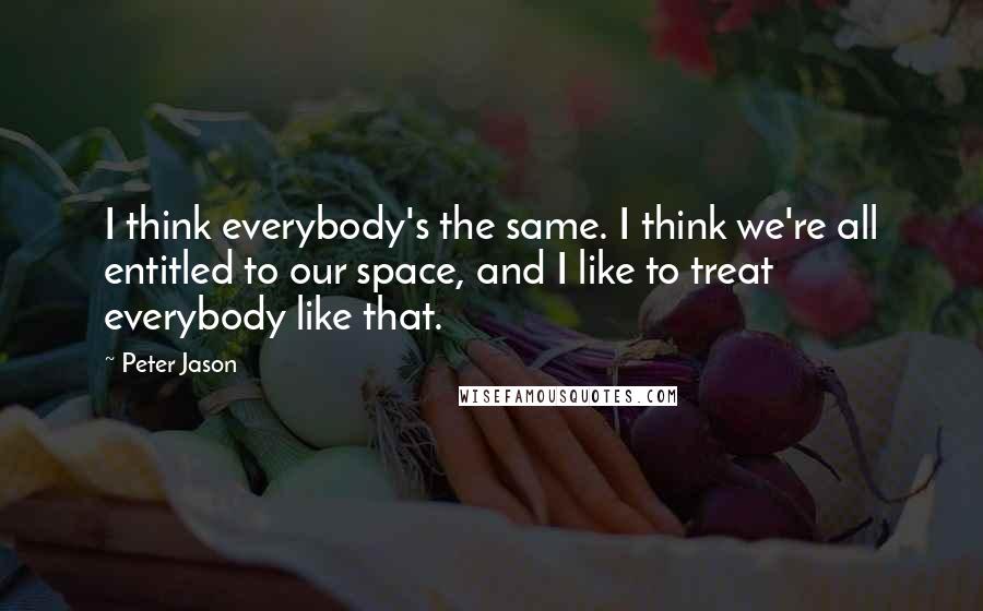 Peter Jason Quotes: I think everybody's the same. I think we're all entitled to our space, and I like to treat everybody like that.