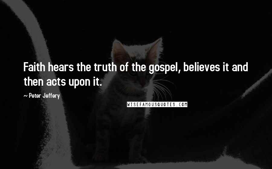 Peter Jeffery Quotes: Faith hears the truth of the gospel, believes it and then acts upon it.