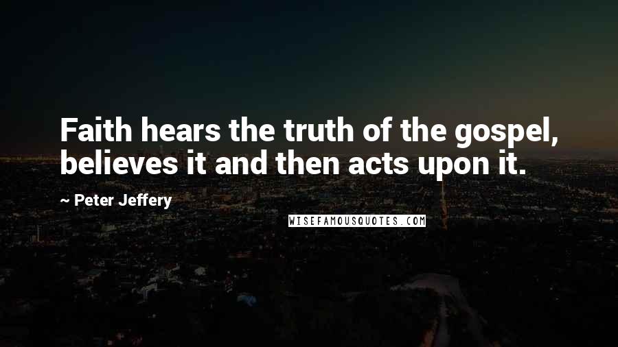 Peter Jeffery Quotes: Faith hears the truth of the gospel, believes it and then acts upon it.