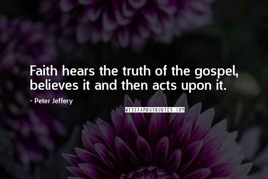 Peter Jeffery Quotes: Faith hears the truth of the gospel, believes it and then acts upon it.