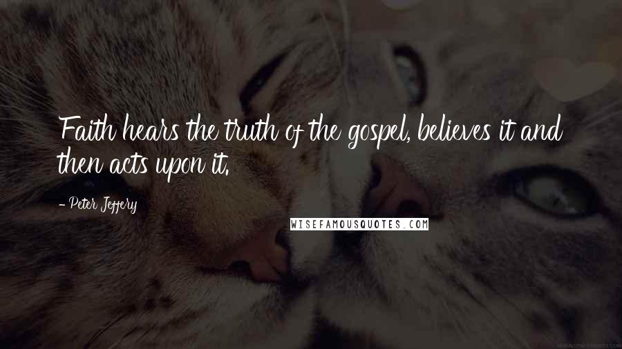Peter Jeffery Quotes: Faith hears the truth of the gospel, believes it and then acts upon it.