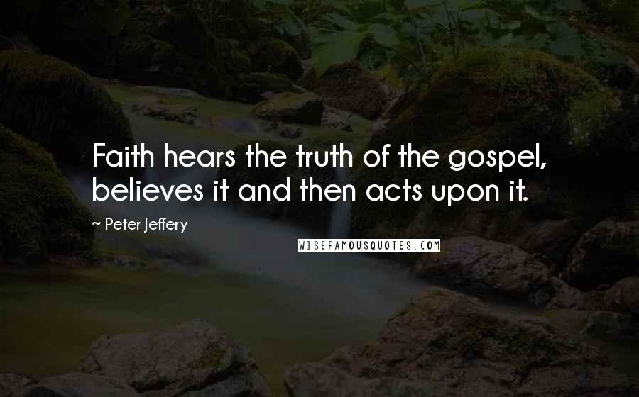 Peter Jeffery Quotes: Faith hears the truth of the gospel, believes it and then acts upon it.