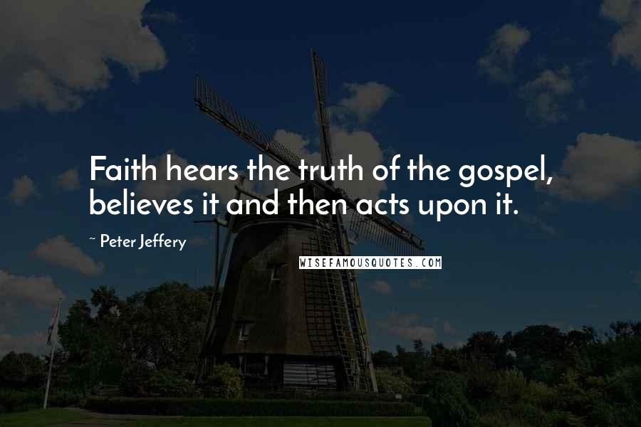 Peter Jeffery Quotes: Faith hears the truth of the gospel, believes it and then acts upon it.