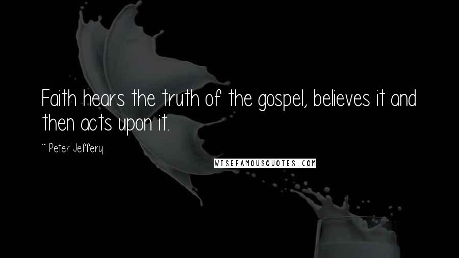 Peter Jeffery Quotes: Faith hears the truth of the gospel, believes it and then acts upon it.