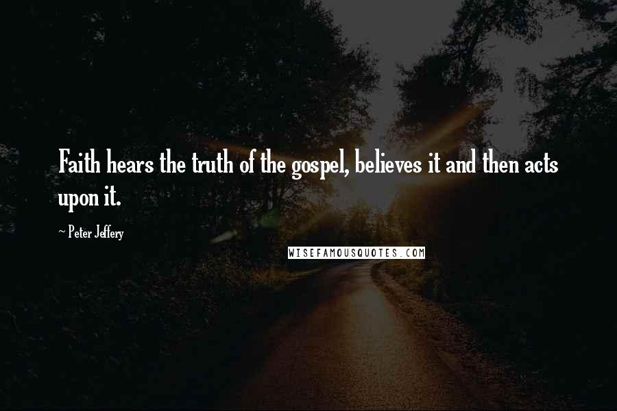 Peter Jeffery Quotes: Faith hears the truth of the gospel, believes it and then acts upon it.