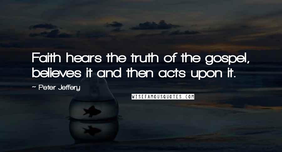 Peter Jeffery Quotes: Faith hears the truth of the gospel, believes it and then acts upon it.