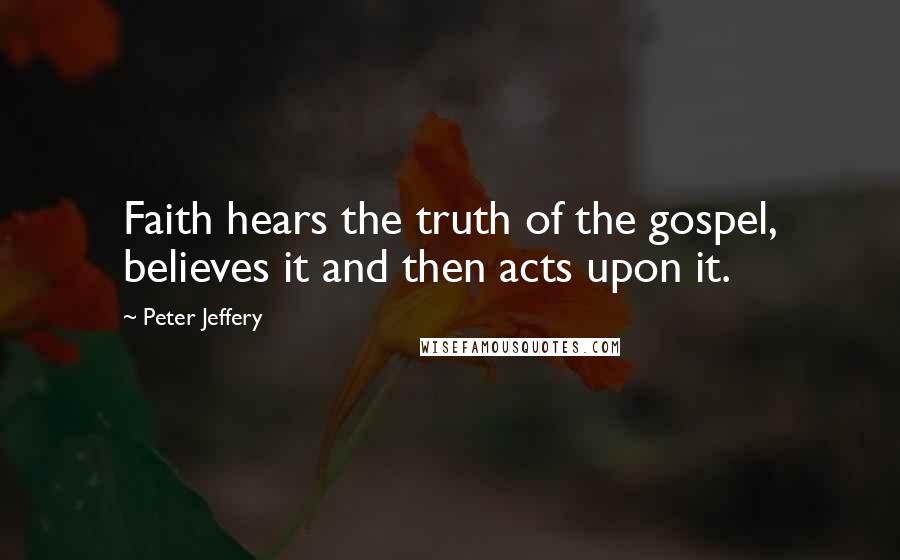 Peter Jeffery Quotes: Faith hears the truth of the gospel, believes it and then acts upon it.