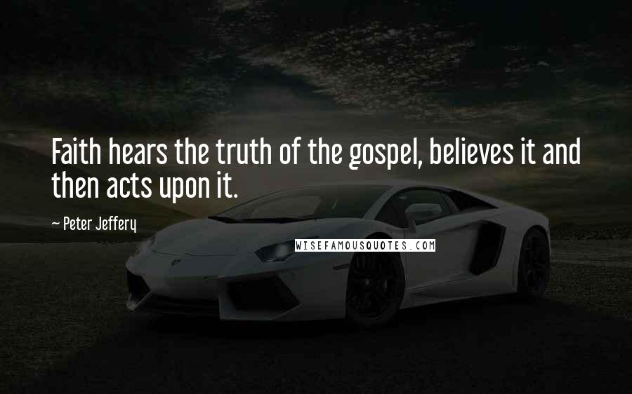 Peter Jeffery Quotes: Faith hears the truth of the gospel, believes it and then acts upon it.