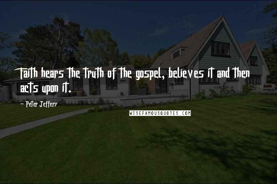 Peter Jeffery Quotes: Faith hears the truth of the gospel, believes it and then acts upon it.