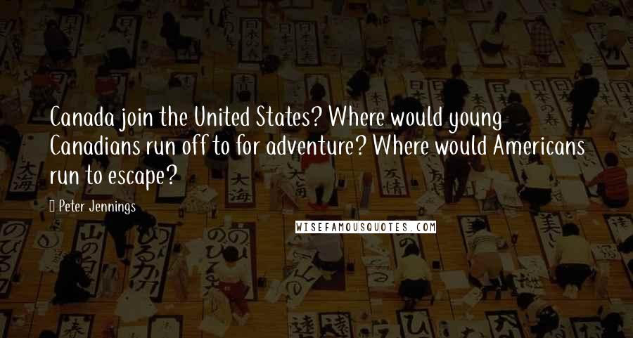 Peter Jennings Quotes: Canada join the United States? Where would young Canadians run off to for adventure? Where would Americans run to escape?