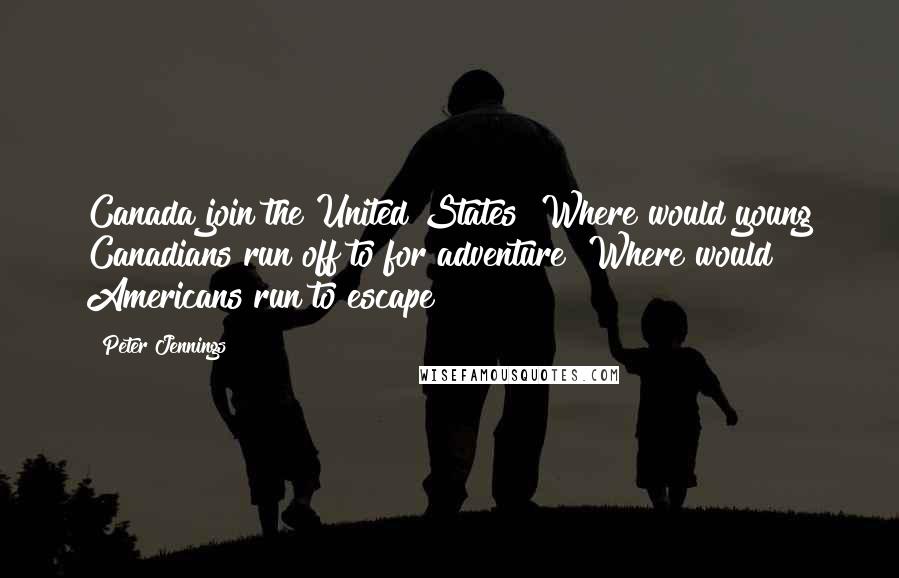 Peter Jennings Quotes: Canada join the United States? Where would young Canadians run off to for adventure? Where would Americans run to escape?