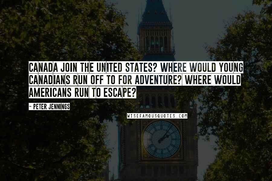 Peter Jennings Quotes: Canada join the United States? Where would young Canadians run off to for adventure? Where would Americans run to escape?