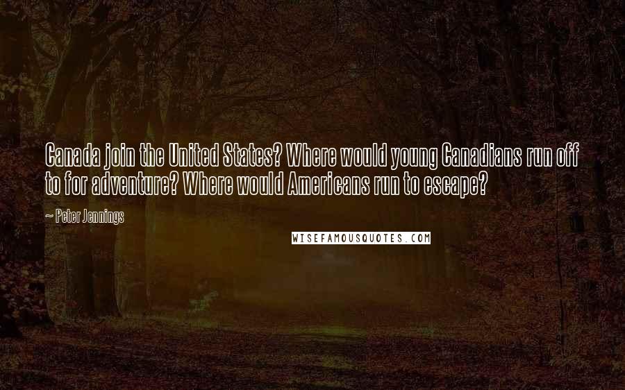 Peter Jennings Quotes: Canada join the United States? Where would young Canadians run off to for adventure? Where would Americans run to escape?